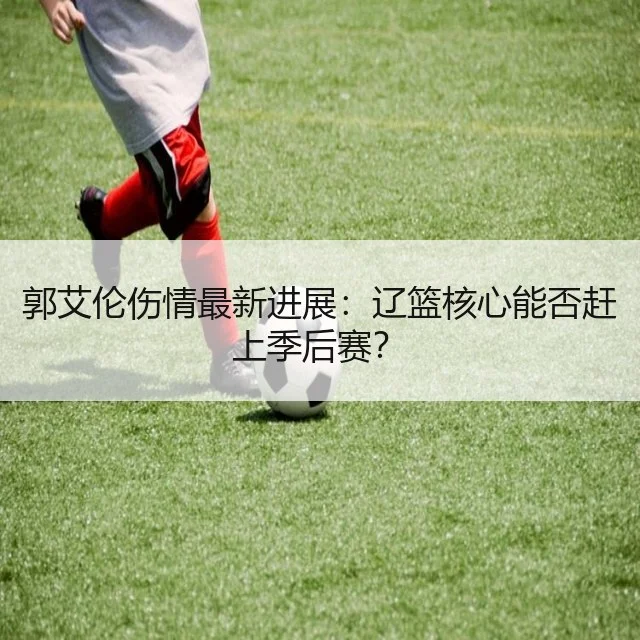 郭艾伦伤情最新进展：辽篮核心能否赶上季后赛？