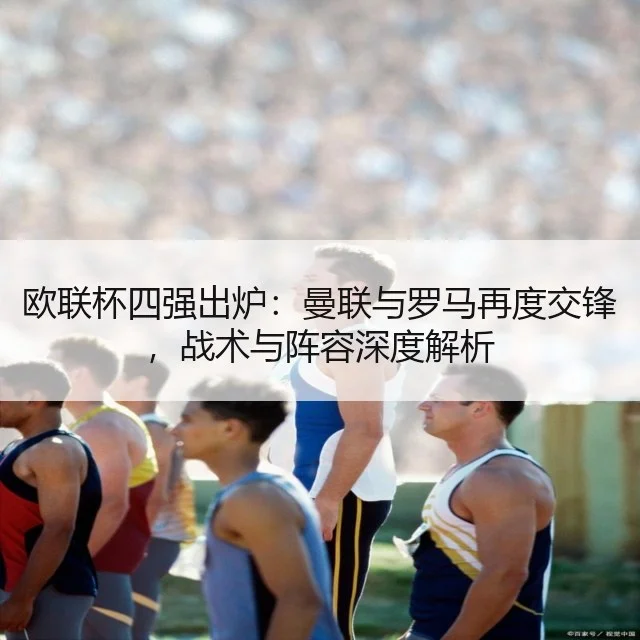 欧联杯四强出炉：曼联与罗马再度交锋，战术与阵容深度解析