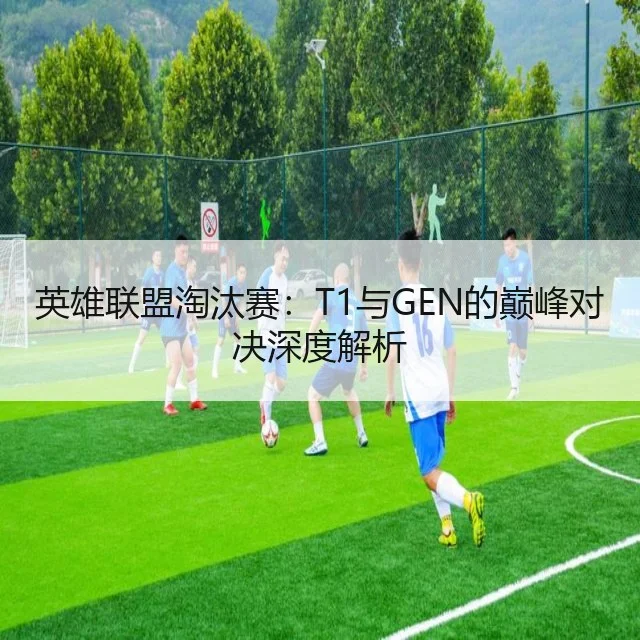 英雄联盟淘汰赛:T1与GEN的巅峰对决深度解析